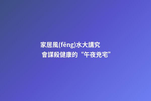 家居風(fēng)水大講究 會謀殺健康的“午夜兇宅”